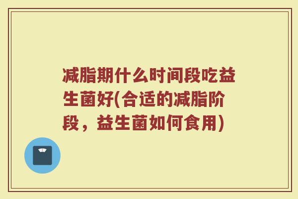 减脂期什么时间段吃益生菌好(合适的减脂阶段,益生菌如何食用)