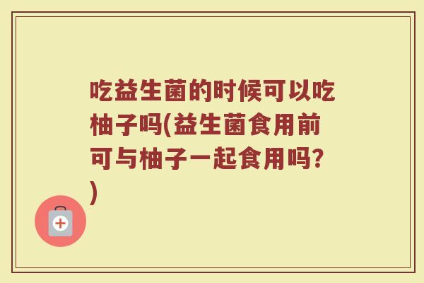 吃益生菌的时候可以吃柚子吗(益生菌食用前可与柚子一起食用吗?)