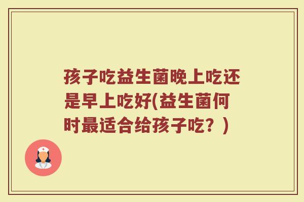 孩子吃益生菌晚上吃还是早上吃好(益生菌何时适合给孩子吃?) 孩子吃益生菌晚上吃还是早上吃好(益生菌何时适合给孩子吃?)