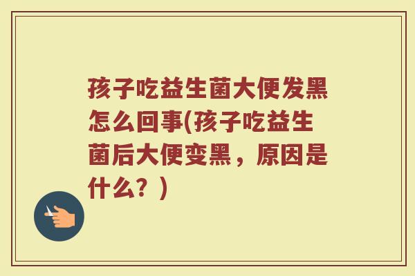 孩子吃益生菌大便发黑怎么回事(孩子吃益生菌后大便变黑,原因是什么?)