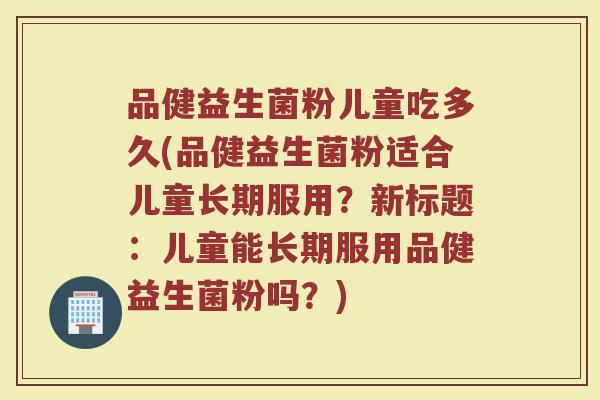品健益生菌粉儿童吃多久(品健益生菌粉适合儿童长期服用?新标题:儿童能长期服用品健益生菌粉吗?)