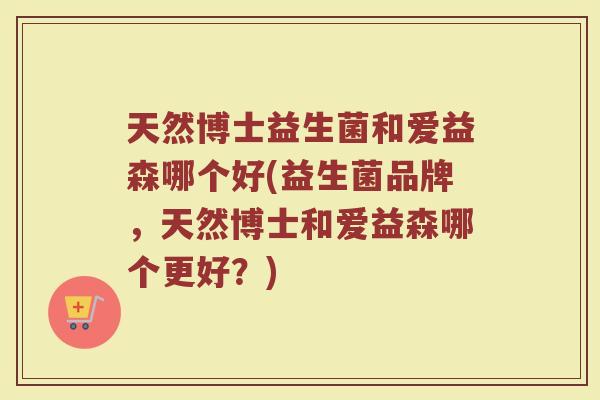 天然博士益生菌和爱益森哪个好(益生菌品牌,天然博士和爱益森哪个更好?)