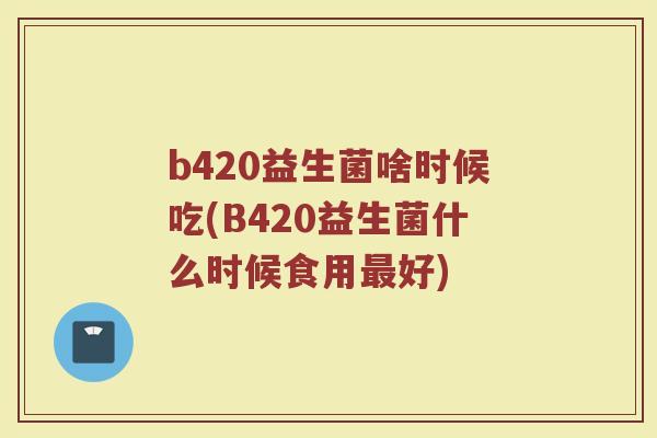 b420益生菌啥时候吃(B420益生菌什么时候食用最好)