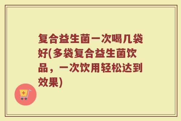 复合益生菌一次喝几袋好(多袋复合益生菌饮品，一次饮用轻松达到效果)