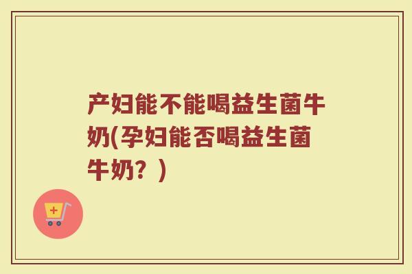 产妇能不能喝益生菌牛奶(孕妇能否喝益生菌牛奶?) 产妇能不能喝益生菌牛奶(孕妇能否喝益生菌牛奶?)