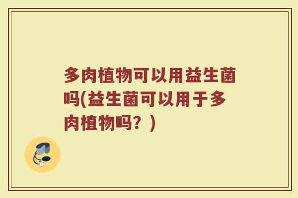 多肉植物可以用益生菌吗(益生菌可以用于多肉植物吗?)