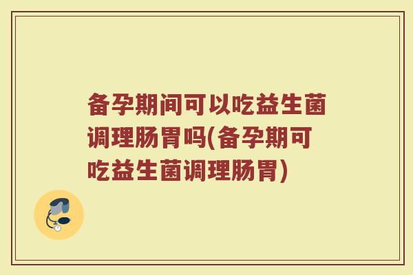 备孕期间可以吃益生菌调理肠胃吗(备孕期可吃益生菌调理肠胃) 备孕期间可以吃益生菌调理肠胃吗(备孕期可吃益生菌调理肠胃)