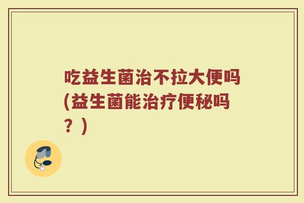 吃益生菌治不拉大便吗(益生菌能治疗便秘吗？)