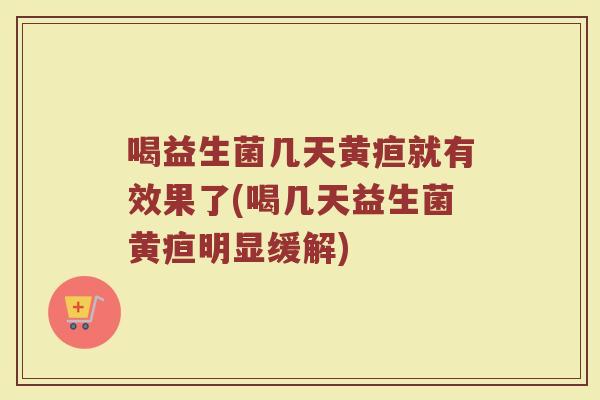 喝益生菌几天黄疸就有效果了(喝几天益生菌黄疸明显缓解)
