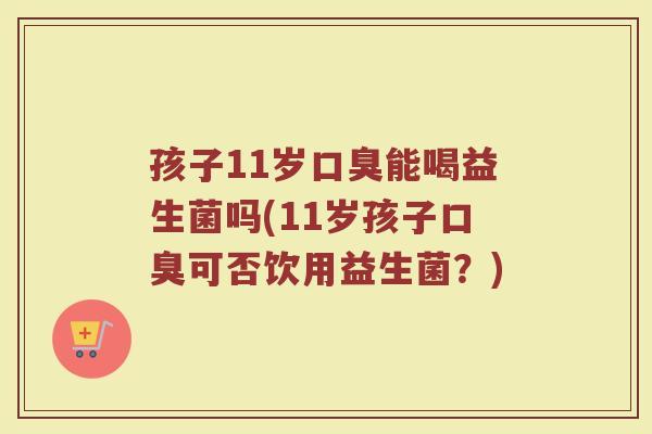 孩子11岁口臭能喝益生菌吗(11岁孩子口臭可否饮用益生菌?)