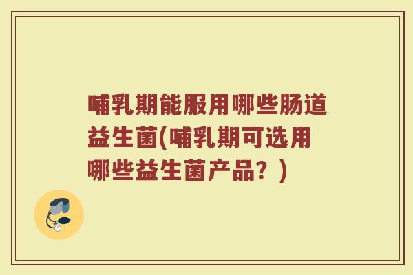 哺乳期能服用哪些肠道益生菌(哺乳期可选用哪些益生菌产品?)