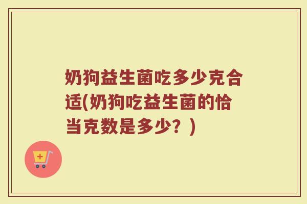 奶狗益生菌吃多少克合适(奶狗吃益生菌的恰当克数是多少?) 奶狗益生菌吃多少克合适(奶狗吃益生菌的恰当克数是多少?)