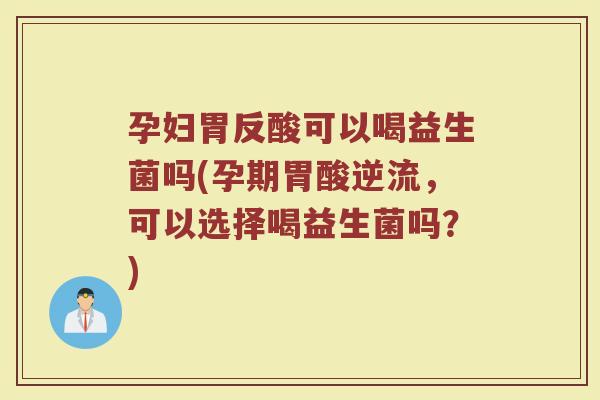 孕妇胃反酸可以喝益生菌吗(孕期胃酸逆流，可以选择喝益生菌吗？)