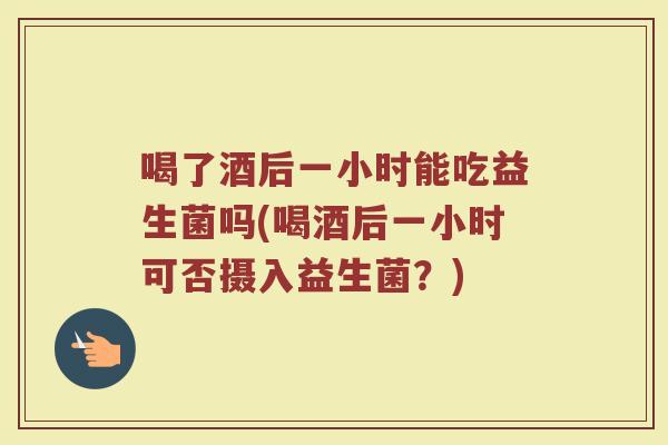 喝了酒后一小时能吃益生菌吗(喝酒后一小时可否摄入益生菌？)