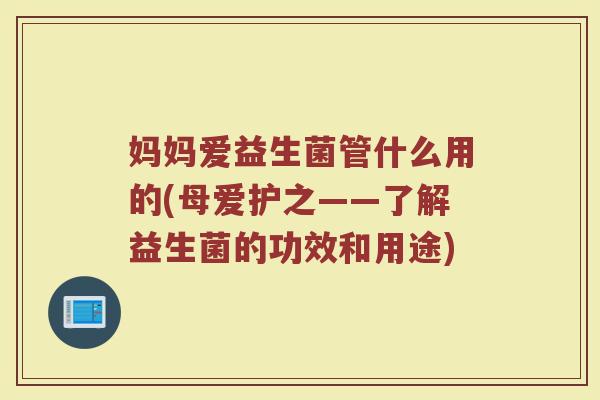 妈妈爱益生菌管什么用的(母爱护之——了解益生菌的功效和用途)