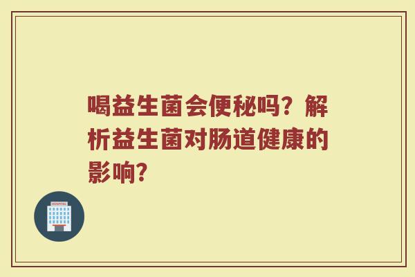 喝益生菌会便秘吗?解析益生菌对肠道健康的影响?