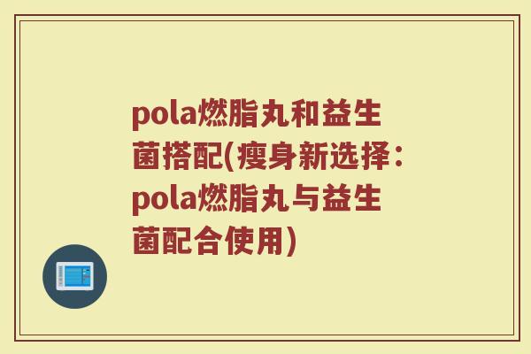 pola燃脂丸和益生菌搭配(瘦身新选择：pola燃脂丸与益生菌配合使用)