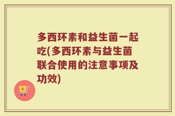 多西环素和益生菌一起吃(多西环素与益生菌联合使用的注意事项及功效)