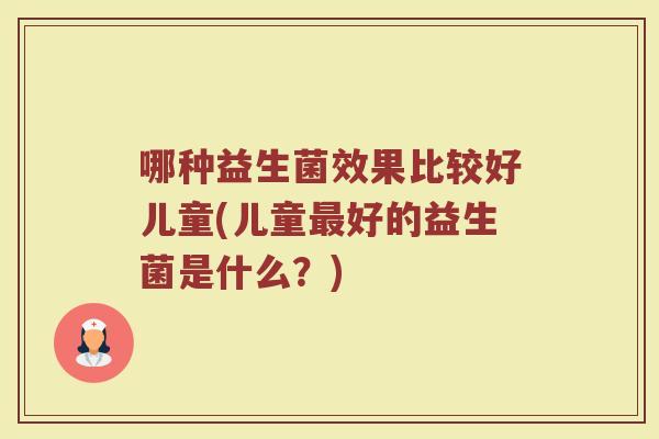 哪种益生菌效果比较好儿童(儿童好的益生菌是什么?) 哪种益生菌效果比较好儿童(儿童好的益生菌是什么?)
