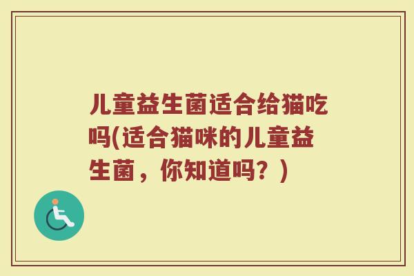 儿童益生菌适合给猫吃吗(适合猫咪的儿童益生菌,你知道吗?) 儿童益生菌适合给猫吃吗(适合猫咪的儿童益生菌,你知道吗?)