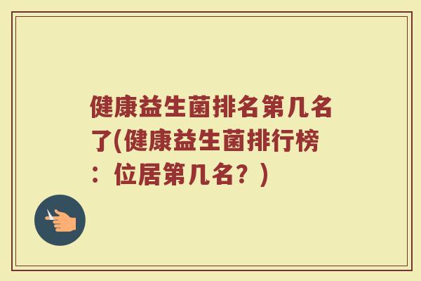 健康益生菌排名第几名了(健康益生菌排行榜:位居第几名?) 健康益生菌排名第几名了(健康益生菌排行榜:位居第几名?)