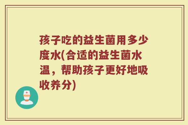 孩子吃的益生菌用多少度水(合适的益生菌水温，帮助孩子更好地吸收养分)