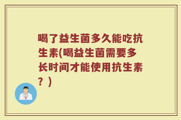 喝了益生菌多久能吃抗生素(喝益生菌需要多长时间才能使用抗生素?) 喝了益生菌多久能吃抗生素(喝益生菌需要多长时间才能使用抗生素?)