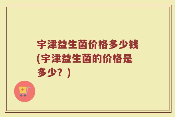 宇津益生菌价格多少钱(宇津益生菌的价格是多少?)
