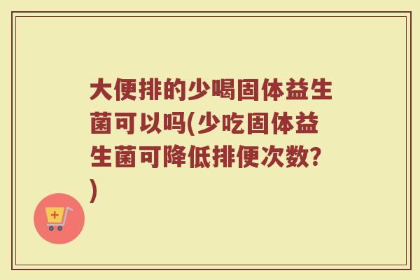 大便排的少喝固体益生菌可以吗(少吃固体益生菌可降低排便次数？)