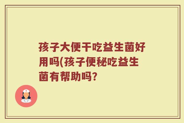 孩子大便干吃益生菌好用吗(孩子便秘吃益生菌有帮助吗？