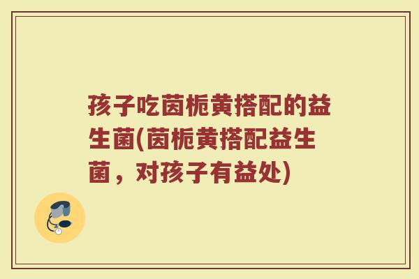 孩子吃茵栀黄搭配的益生菌(茵栀黄搭配益生菌,对孩子有益处) 孩子吃茵栀黄搭配的益生菌(茵栀黄搭配益生菌,对孩子有益处)