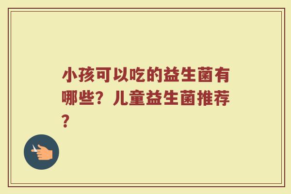 小孩可以吃的益生菌有哪些?儿童益生菌推荐? 小孩可以吃的益生菌有哪些?儿童益生菌推荐?