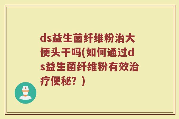 ds益生菌纤维粉治大便头干吗(如何通过ds益生菌纤维粉有效治疗便秘?)