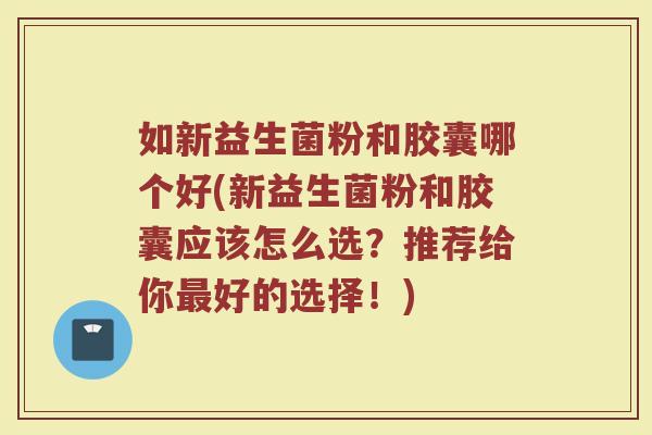 如新益生菌粉和胶囊哪个好(新益生菌粉和胶囊应该怎么选?推荐给你最好的选择!)