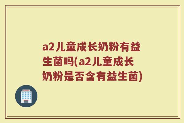 a2儿童成长奶粉有益生菌吗(a2儿童成长奶粉是否含有益生菌)