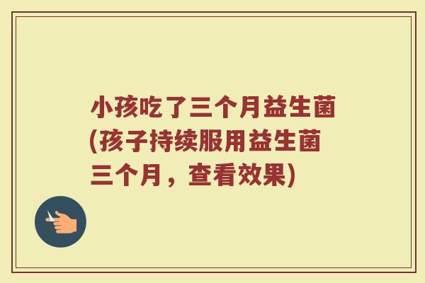 小孩吃了三个月益生菌(孩子持续服用益生菌三个月,查看效果)
