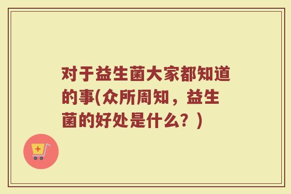 对于益生菌大家都知道的事(众所周知,益生菌的好处是什么?)