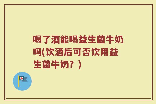 喝了酒能喝益生菌牛奶吗(饮酒后可否饮用益生菌牛奶?)