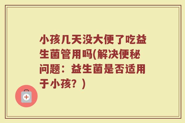 小孩几天没大便了吃益生菌管用吗(解决便秘问题:益生菌是否适用于小孩?)