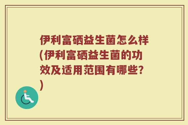 伊利富硒益生菌怎么样(伊利富硒益生菌的功效及适用范围有哪些?)
