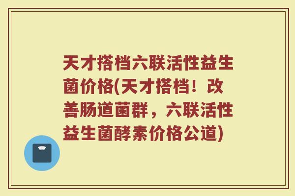 天才搭档六联活性益生菌价格(天才搭档!改善肠道菌群,六联活性益生菌酵素价格公道)