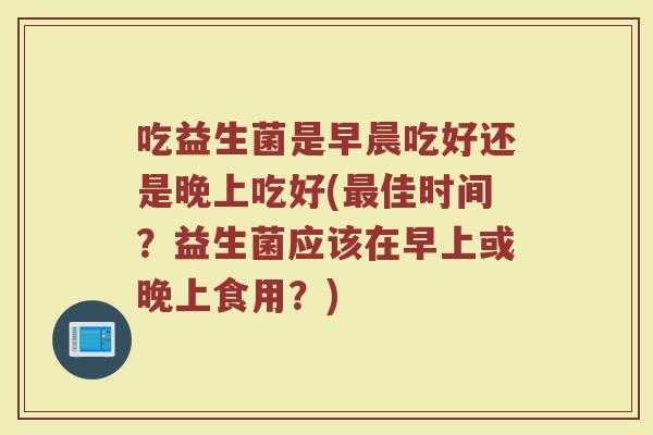 吃益生菌是早晨吃好还是晚上吃好(佳时间?益生菌应该在早上或晚上食用?) 吃益生菌是早晨吃好还是晚上吃好(佳时间?益生菌应该在早上或晚上食用?)