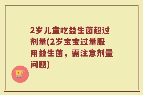 2岁儿童吃益生菌超过剂量(2岁宝宝过量服用益生菌,需注意剂量问题)