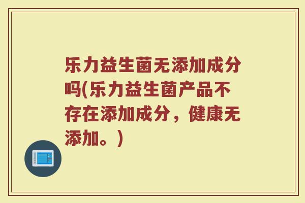 乐力益生菌无添加成分吗(乐力益生菌产品不存在添加成分,健康无添加。)