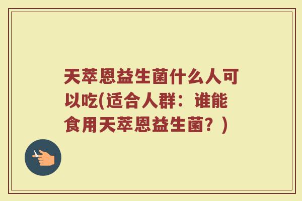 天萃恩益生菌什么人可以吃(适合人群:谁能食用天萃恩益生菌?)