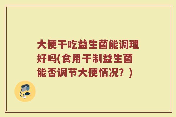大便干吃益生菌能调理好吗(食用干制益生菌能否调节大便情况?)