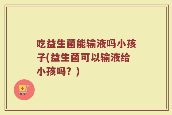 吃益生菌能输液吗小孩子(益生菌可以输液给小孩吗?) 吃益生菌能输液吗小孩子(益生菌可以输液给小孩吗?)