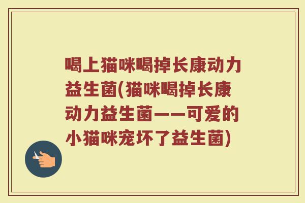 喝上猫咪喝掉长康动力益生菌(猫咪喝掉长康动力益生菌——可爱的小猫咪宠坏了益生菌)