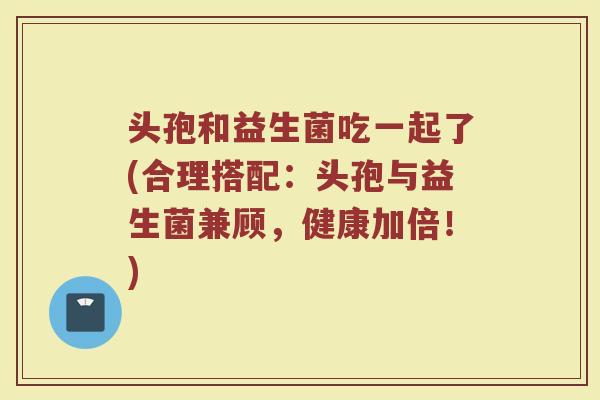 头孢和益生菌吃一起了(合理搭配：头孢与益生菌兼顾，健康加倍！)