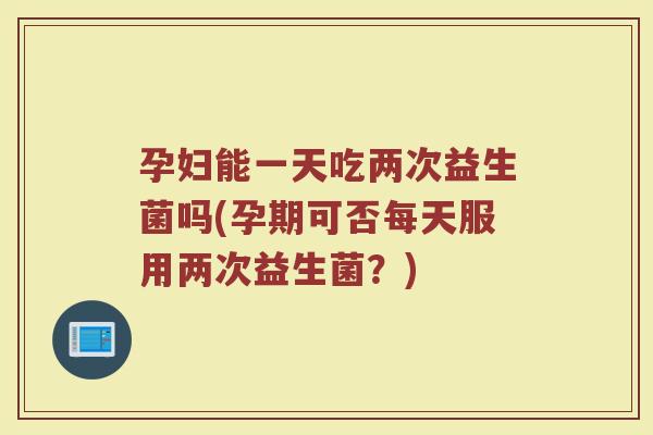 孕妇能一天吃两次益生菌吗(孕期可否每天服用两次益生菌?)